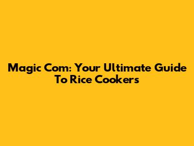 Magic Com: Your Ultimate Guide To Rice Cookers