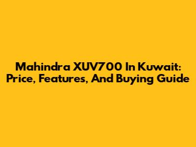 Mahindra XUV700 In Kuwait: Price, Features, And Buying Guide