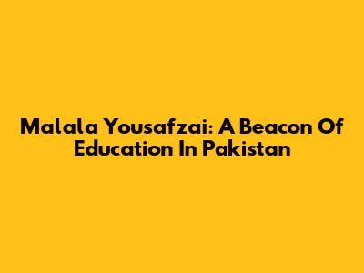 Malala Yousafzai: A Beacon Of Education In Pakistan