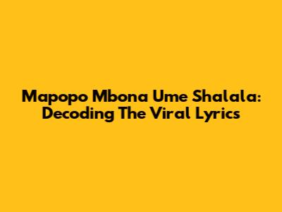 Mapopo Mbona Ume Shalala: Decoding The Viral Lyrics