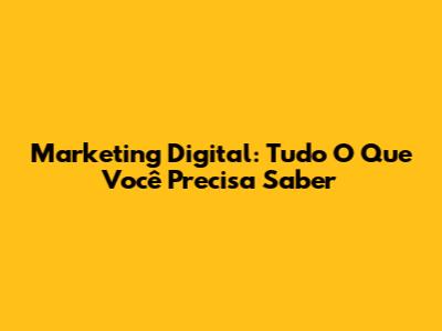 Marketing Digital: Tudo O Que Você Precisa Saber