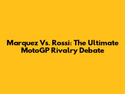 Marquez Vs. Rossi: The Ultimate MotoGP Rivalry Debate