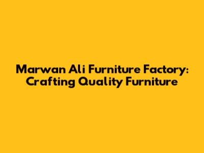 Marwan Ali Furniture Factory: Crafting Quality Furniture