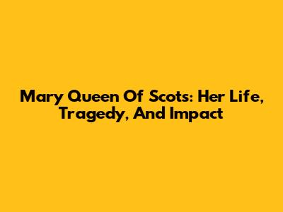 Mary Queen Of Scots: Her Life, Tragedy, And Impact