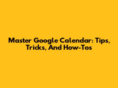 Master Google Calendar: Tips, Tricks, And How-Tos