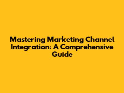 Mastering Marketing Channel Integration: A Comprehensive Guide