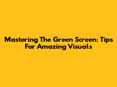 Mastering The Green Screen: Tips For Amazing Visuals