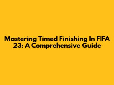 Mastering Timed Finishing In FIFA 23: A Comprehensive Guide