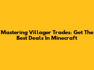 Mastering Villager Trades: Get The Best Deals In Minecraft