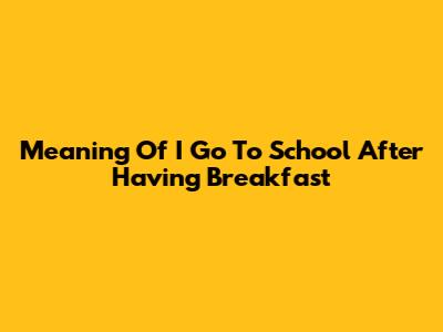 Meaning Of "I Go To School After Having Breakfast"