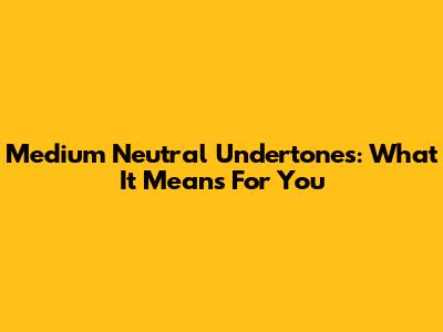 Medium Neutral Undertones: What It Means For You