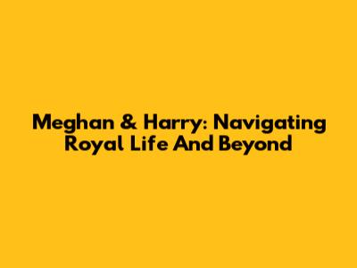 Meghan & Harry: Navigating Royal Life And Beyond