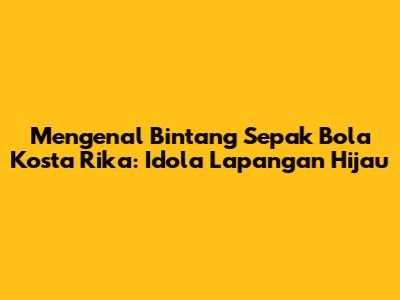 Mengenal Bintang Sepak Bola Kosta Rika: Idola Lapangan Hijau