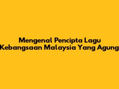 Mengenal Pencipta Lagu Kebangsaan Malaysia Yang Agung