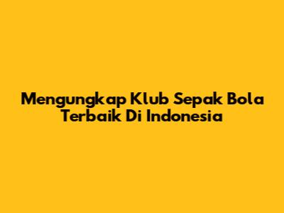 Mengungkap Klub Sepak Bola Terbaik Di Indonesia