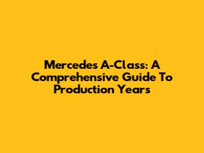 Mercedes A-Class: A Comprehensive Guide To Production Years