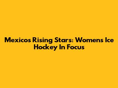 Mexico's Rising Stars: Women's Ice Hockey In Focus