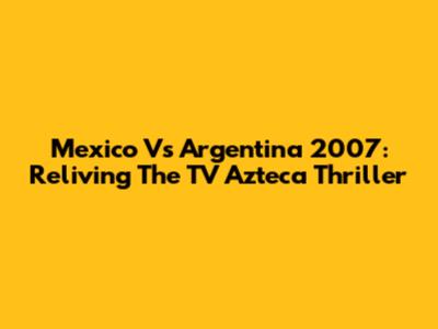 Mexico Vs Argentina 2007: Reliving The TV Azteca Thriller