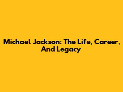 Michael Jackson: The Life, Career, And Legacy