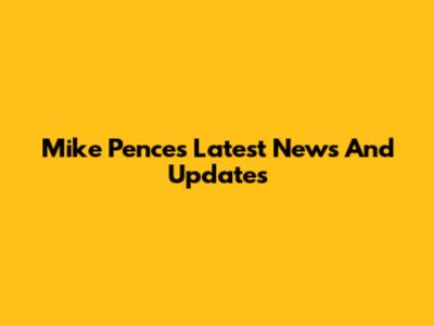 Mike Pence's Latest News And Updates