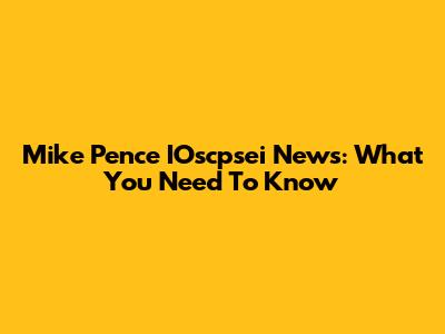 Mike Pence IOscpsei News: What You Need To Know