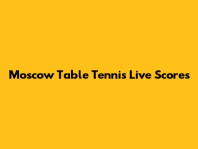 Moscow Table Tennis Live Scores