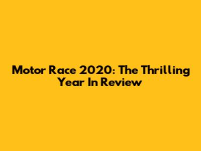 Motor Race 2020: The Thrilling Year In Review