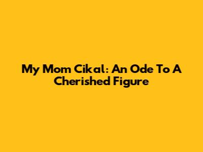 My Mom Cikal: An Ode To A Cherished Figure