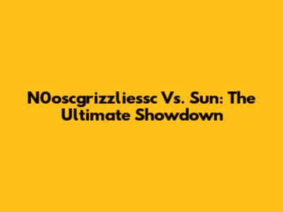 N0oscgrizzliessc Vs. Sun: The Ultimate Showdown