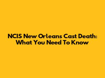 NCIS New Orleans Cast Death: What You Need To Know