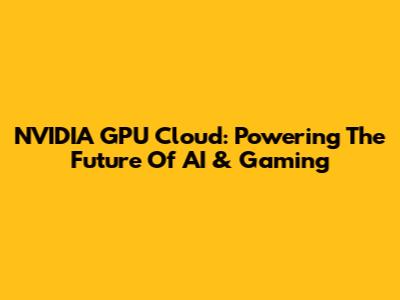 NVIDIA GPU Cloud: Powering The Future Of AI & Gaming