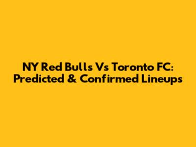 NY Red Bulls Vs Toronto FC: Predicted & Confirmed Lineups