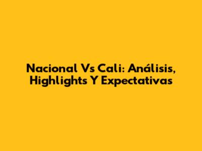 Nacional Vs Cali: Análisis, Highlights Y Expectativas