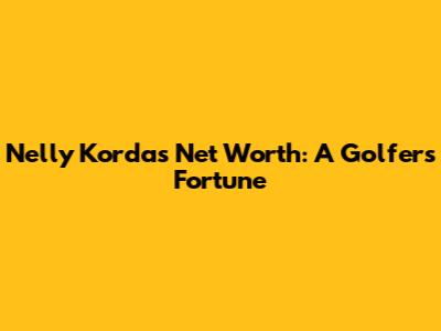 Nelly Korda's Net Worth: A Golfer's Fortune