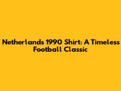 Netherlands 1990 Shirt: A Timeless Football Classic