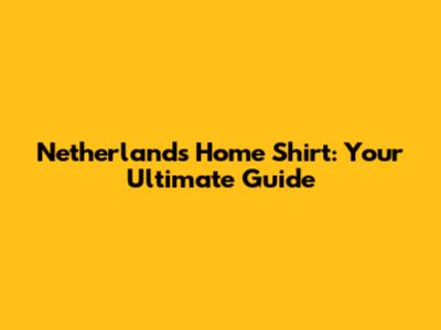 Netherlands Home Shirt: Your Ultimate Guide