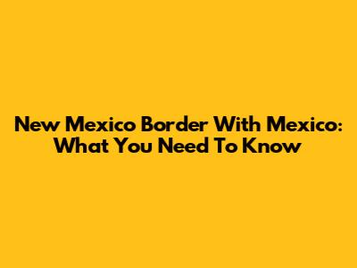 New Mexico Border With Mexico: What You Need To Know