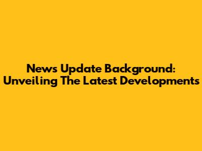 News Update Background: Unveiling The Latest Developments