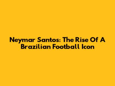 Neymar Santos: The Rise Of A Brazilian Football Icon