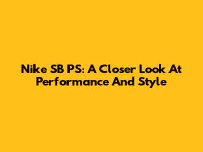 Nike SB PS: A Closer Look At Performance And Style