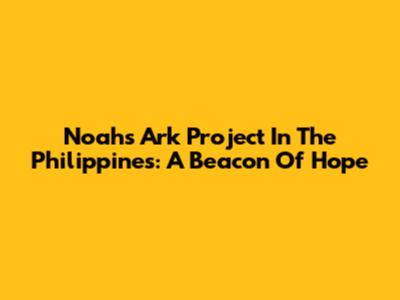 Noah's Ark Project In The Philippines: A Beacon Of Hope