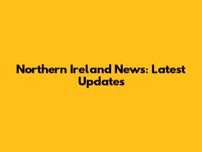 Northern Ireland News: Latest Updates