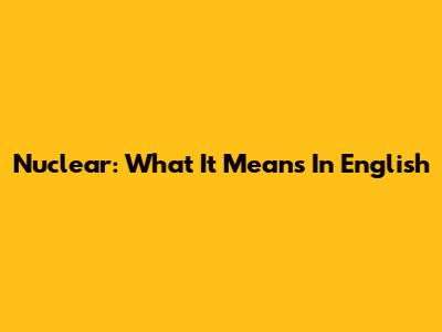 Nuclear: What It Means In English