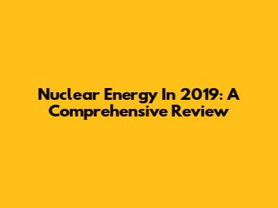 Nuclear Energy In 2019: A Comprehensive Review