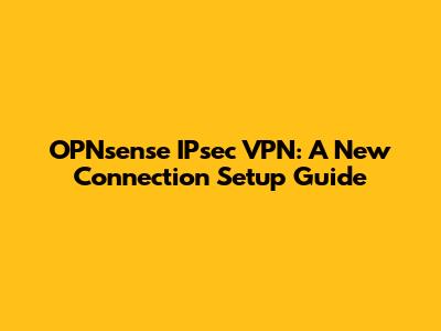 OPNsense IPsec VPN: A New Connection Setup Guide
