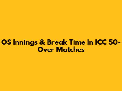 OS Innings & Break Time In ICC 50-Over Matches