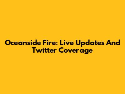 Oceanside Fire: Live Updates And Twitter Coverage