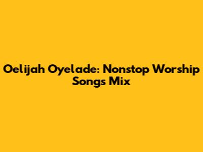 Oelijah Oyelade: Nonstop Worship Songs Mix