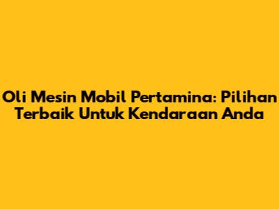 Oli Mesin Mobil Pertamina: Pilihan Terbaik Untuk Kendaraan Anda