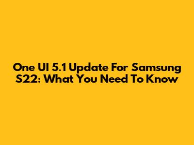 One UI 5.1 Update For Samsung S22: What You Need To Know